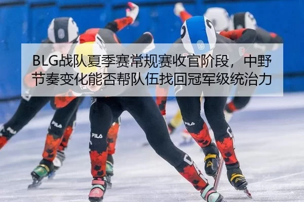 BLG战队夏季赛常规赛收官阶段，中野节奏变化能否帮队伍找回冠军级统治力